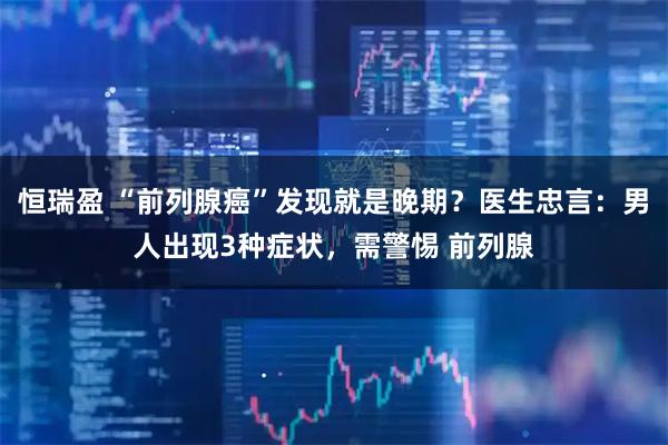 恒瑞盈 “前列腺癌”发现就是晚期？医生忠言：男人出现3种症状，需警惕 前列腺