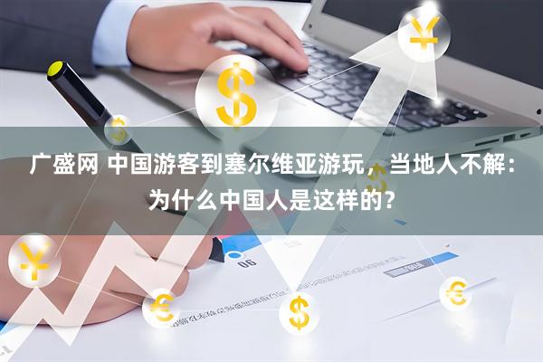 广盛网 中国游客到塞尔维亚游玩，当地人不解：为什么中国人是这样的？