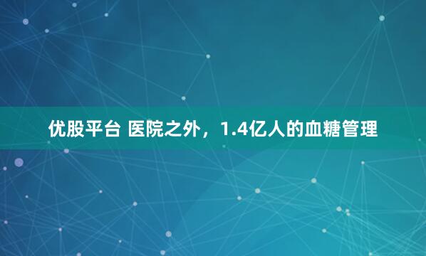 优股平台 医院之外，1.4亿人的血糖管理