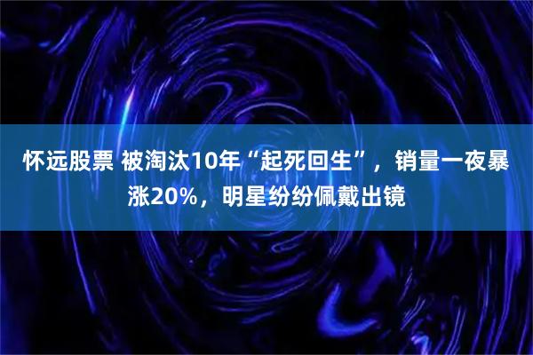 怀远股票 被淘汰10年“起死回生”，销量一夜暴涨20%，明星纷纷佩戴出镜