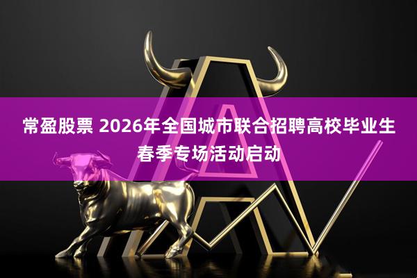 常盈股票 2026年全国城市联合招聘高校毕业生春季专场活动启动