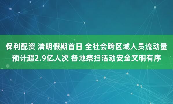 保利配资 清明假期首日 全社会跨区域人员流动量预计超2.9亿人次 各地祭扫活动安全文明有序