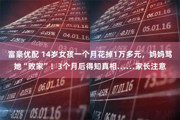 富豪优配 14岁女孩一个月花掉1万多元，妈妈骂她“败家”！3个月后得知真相……家长注意