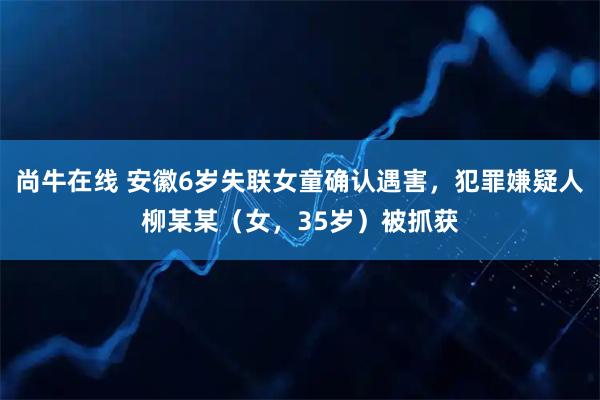 尚牛在线 安徽6岁失联女童确认遇害，犯罪嫌疑人柳某某（女，35岁）被抓获