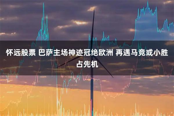 怀远股票 巴萨主场神迹冠绝欧洲 再遇马竞或小胜占先机