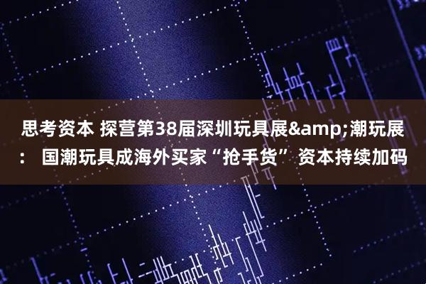 思考资本 探营第38届深圳玩具展&潮玩展： 国潮玩具成海外买家“抢手货” 资本持续加码